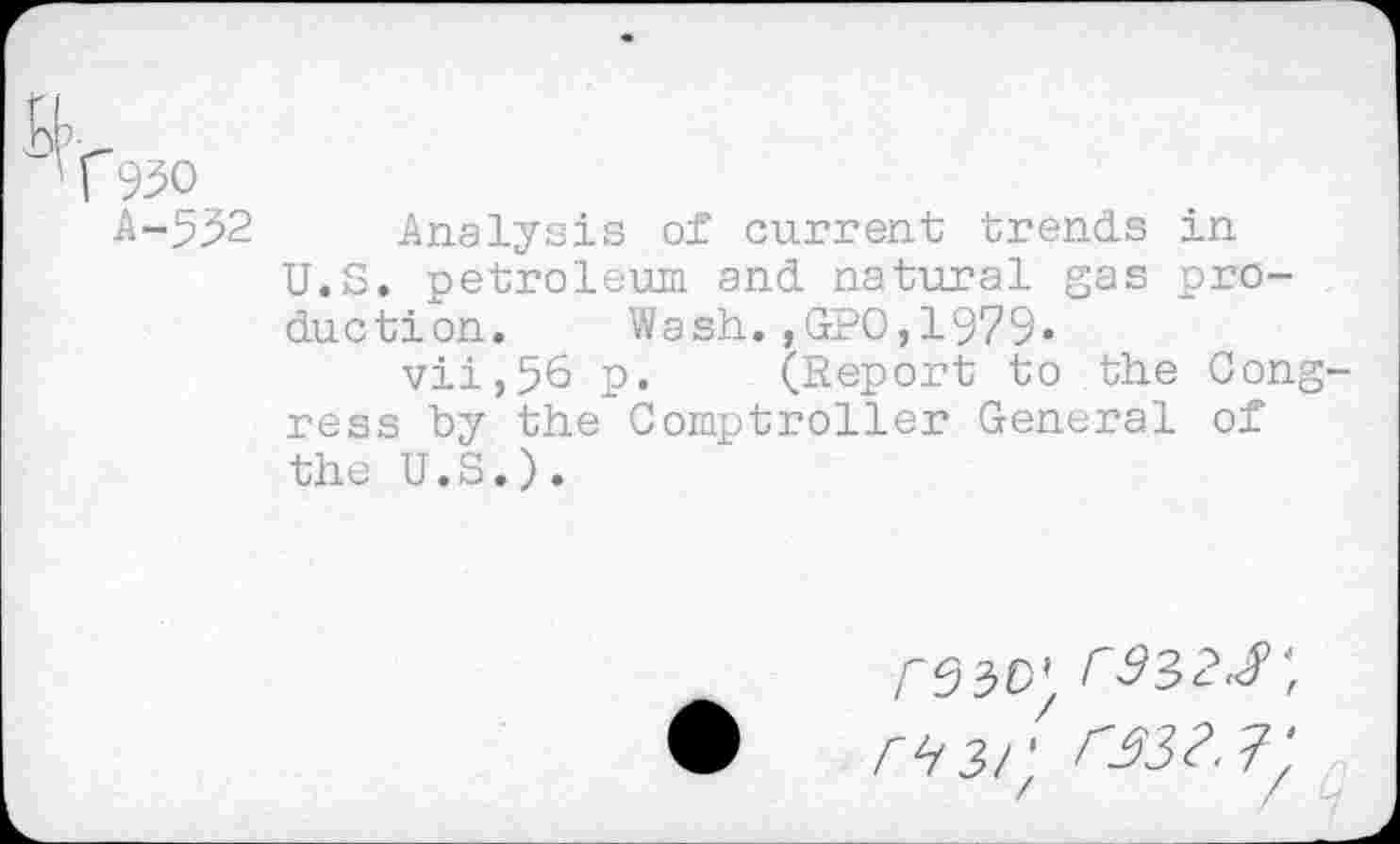 ﻿T93o
A-5.32 Analysis ox current trends in U.S. petroleum and natural gas production. Wash.,GPO,1979»
vii,56 p. (Report to the Cong ress by the Comptroller General of the U.S.).
/-33c; 3932.8',
393!'. 3933.8 '